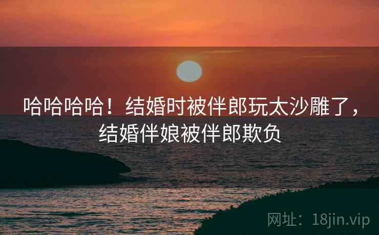 哈哈哈哈！结婚时被伴郎玩太沙雕了，结婚伴娘被伴郎欺负