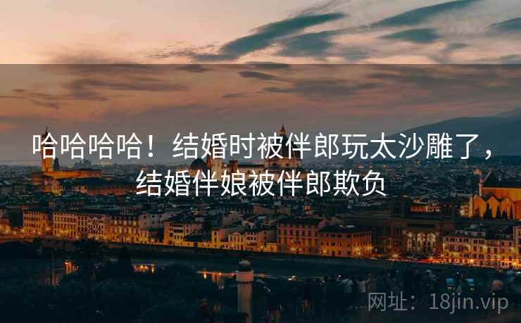 哈哈哈哈！结婚时被伴郎玩太沙雕了，结婚伴娘被伴郎欺负