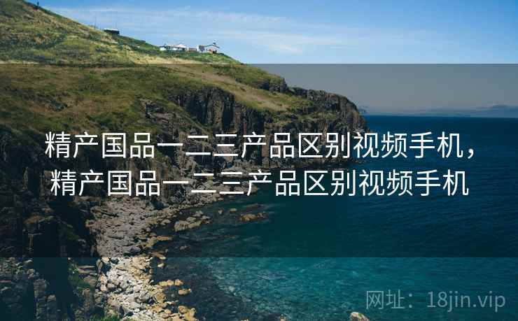 精产国品一二三产品区别视频手机，精产国品一二三产品区别视频手机