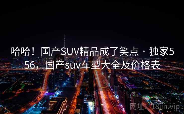 哈哈！国产SUV精品成了笑点 · 独家556，国产suv车型大全及价格表