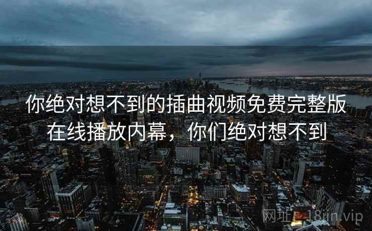 你绝对想不到的插曲视频免费完整版在线播放内幕，你们绝对想不到