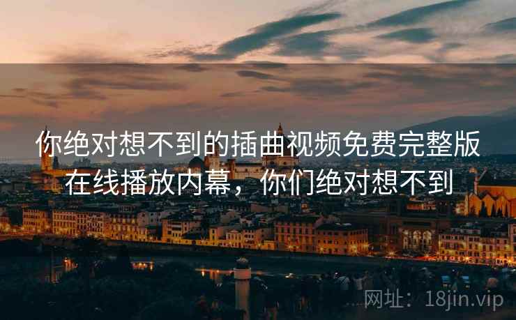 你绝对想不到的插曲视频免费完整版在线播放内幕，你们绝对想不到