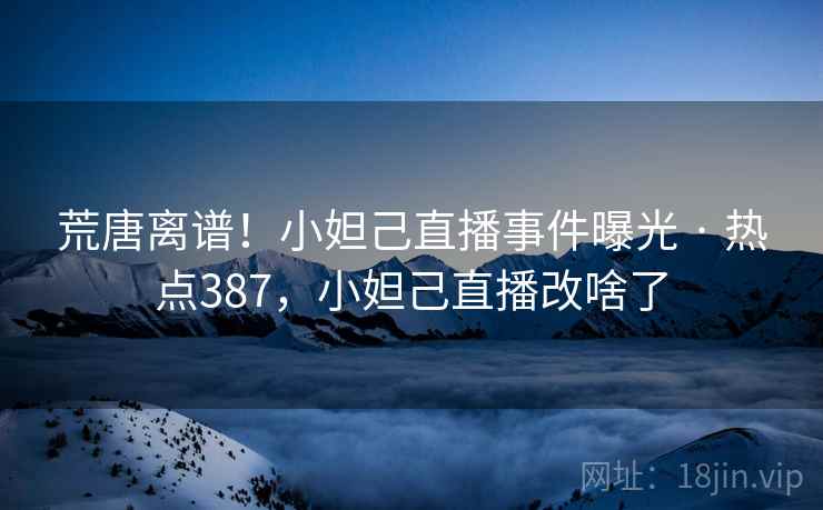 荒唐离谱！小妲己直播事件曝光 · 热点387，小妲己直播改啥了