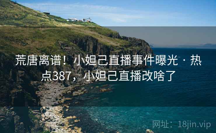 荒唐离谱！小妲己直播事件曝光 · 热点387，小妲己直播改啥了