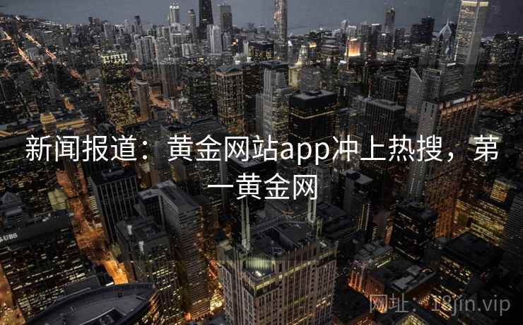 新闻报道：黄金网站app冲上热搜，苐一黄金网
