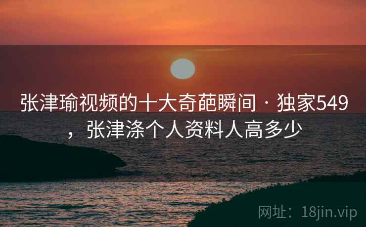张津瑜视频的十大奇葩瞬间 · 独家549，张津涤个人资料人高多少