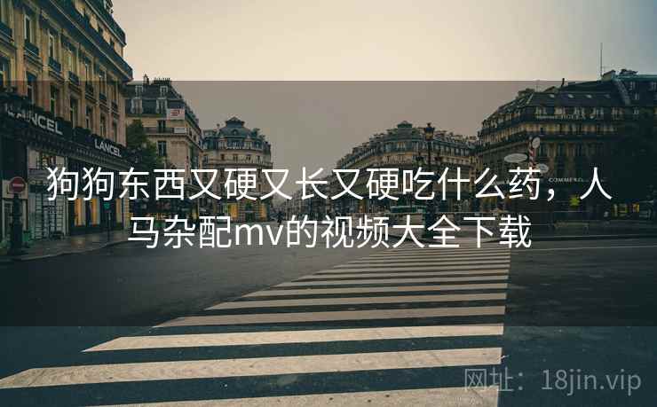 狗狗东西又硬又长又硬吃什么药，人马杂配mv的视频大全下载