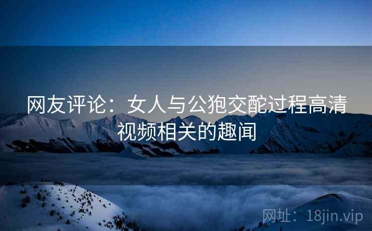 网友评论：女人与公狍交酡过程高清视频相关的趣闻