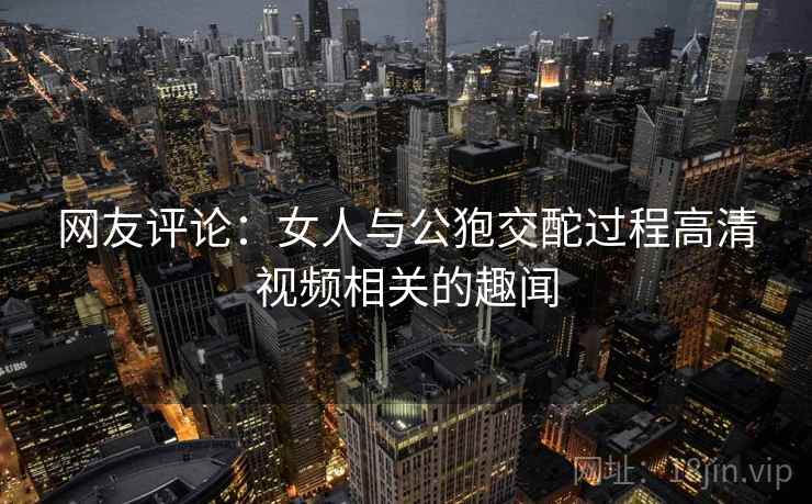 网友评论：女人与公狍交酡过程高清视频相关的趣闻