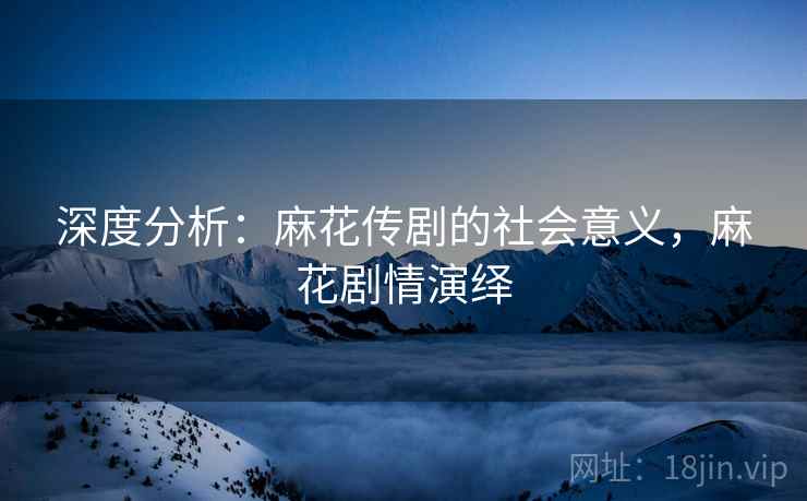 深度分析：麻花传剧的社会意义，麻花剧情演绎