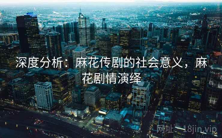深度分析：麻花传剧的社会意义，麻花剧情演绎