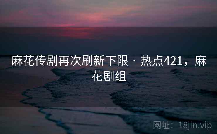 麻花传剧再次刷新下限 · 热点421，麻花剧组