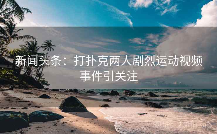 新闻头条:打扑克两人剧烈运动视频事件引关注 新闻头条:打扑克两人剧烈运动视频事件引关注