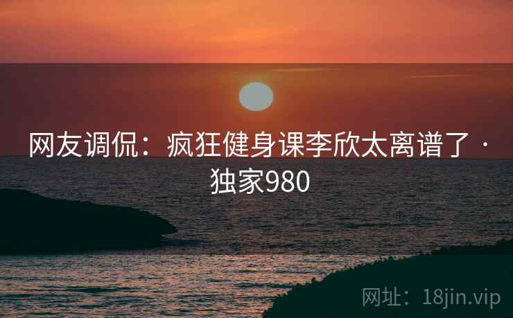 网友调侃:疯狂健身课李欣太离谱了 · 独家980