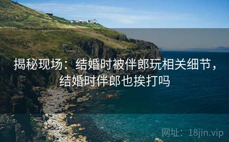 揭秘现场:结婚时被伴郎玩相关细节,结婚时伴郎也挨打吗 揭秘现场:结婚时被伴郎玩相关细节,结婚时伴郎也挨打吗