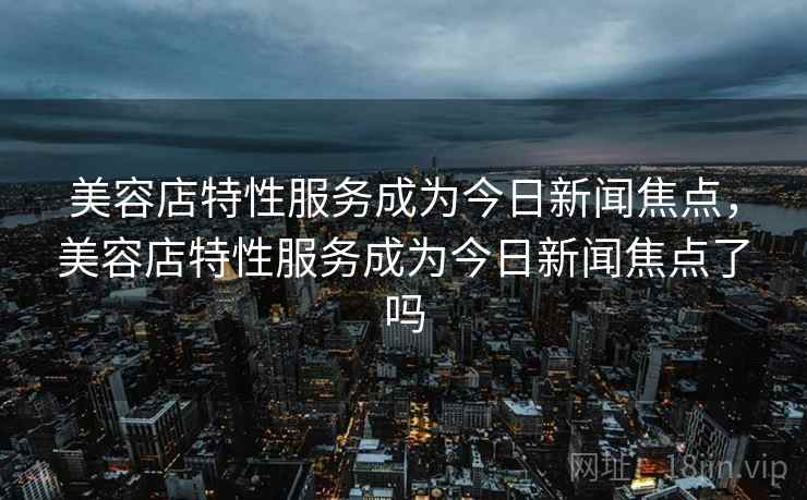 美容店特性服务成为今日新闻焦点,美容店特性服务成为今日新闻焦点了吗