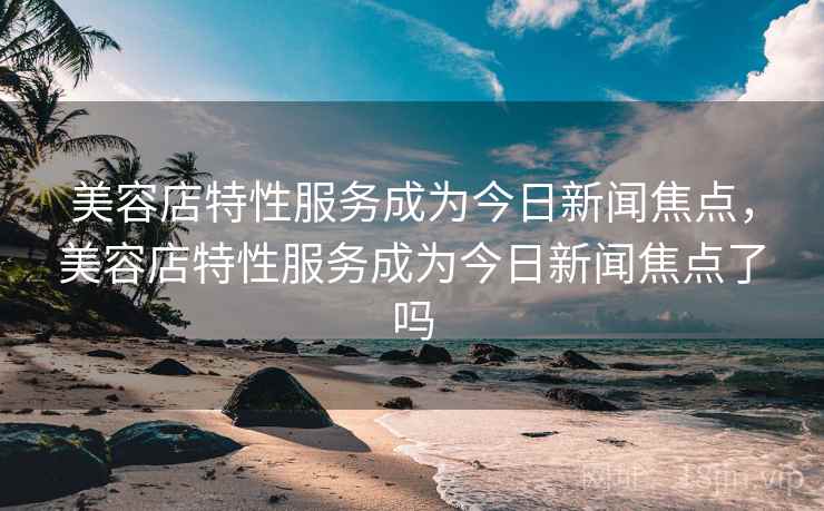 美容店特性服务成为今日新闻焦点,美容店特性服务成为今日新闻焦点了吗 美容店特性服务成为今日新闻焦点,美容店特性服务成为今日新闻焦点了吗