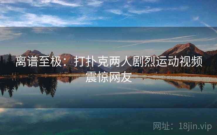 离谱至极:打扑克两人剧烈运动视频震惊网友 离谱至极:打扑克两人剧烈运动视频震惊网友
