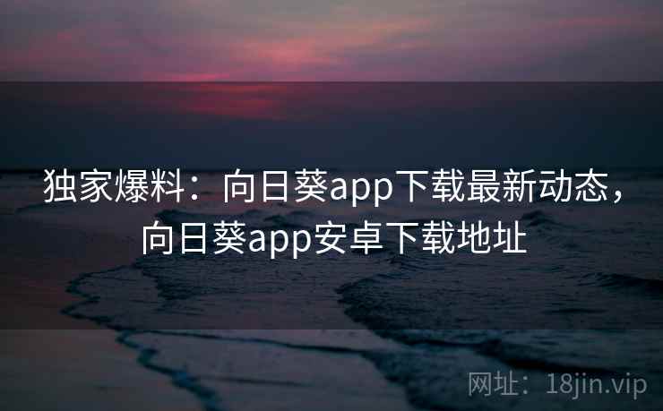 独家爆料:向日葵app下载最新动态,向日葵app安卓下载地址