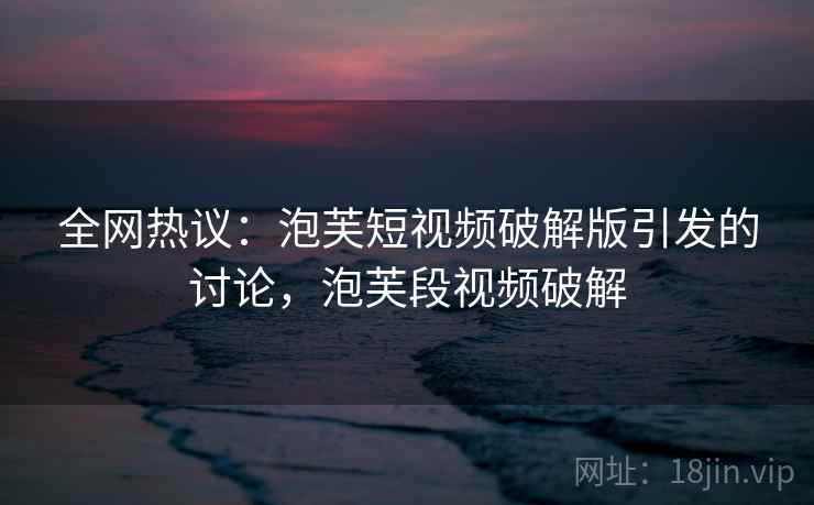 全网热议:泡芙短视频破解版引发的讨论,泡芙段视频破解