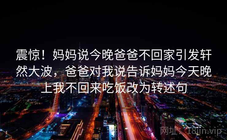 震惊!妈妈说今晚爸爸不回家引发轩然大波,爸爸对我说告诉妈妈今天晚上我不回来吃饭改为转述句 震惊!妈妈说今晚爸爸不回家引发轩然大波,爸爸对我说告诉妈妈今天晚上我不回来吃饭改为转述句