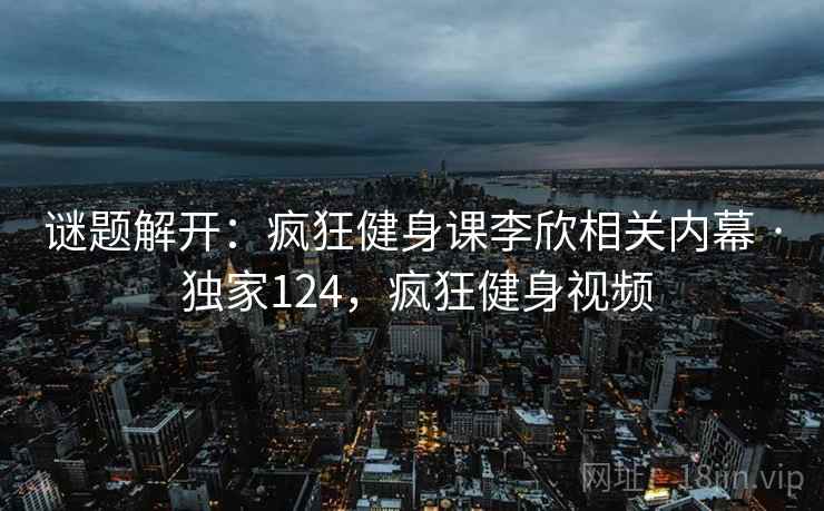 谜题解开:疯狂健身课李欣相关内幕 · 独家124,疯狂健身视频