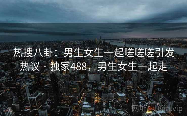 热搜八卦:男生女生一起嗟嗟嗟引发热议 · 独家488,男生女生一起走 热搜八卦:男生女生一起嗟嗟嗟引发热议 · 独家488,男生女生一起走
