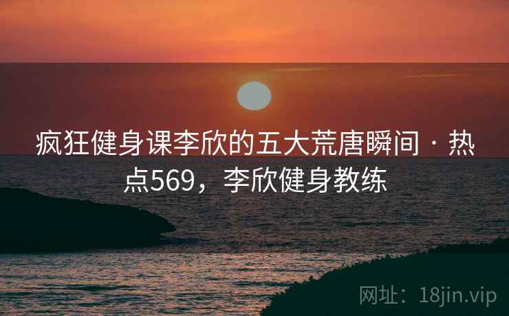 疯狂健身课李欣的五大荒唐瞬间 · 热点569,李欣健身教练 疯狂健身课李欣的五大荒唐瞬间 · 热点569,李欣健身教练
