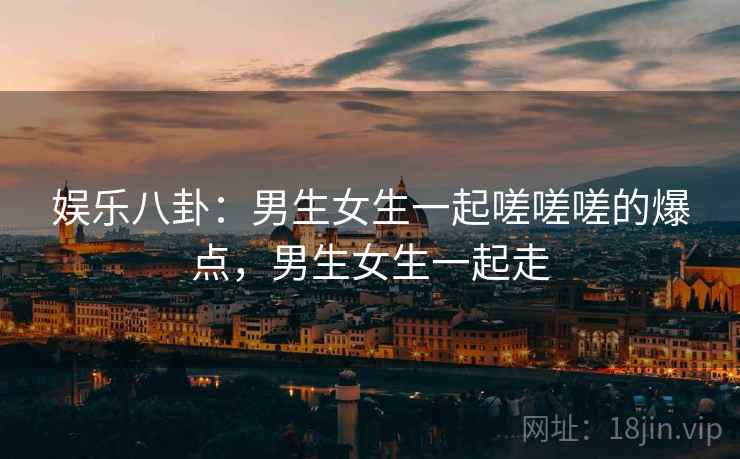 娱乐八卦:男生女生一起嗟嗟嗟的爆点,男生女生一起走