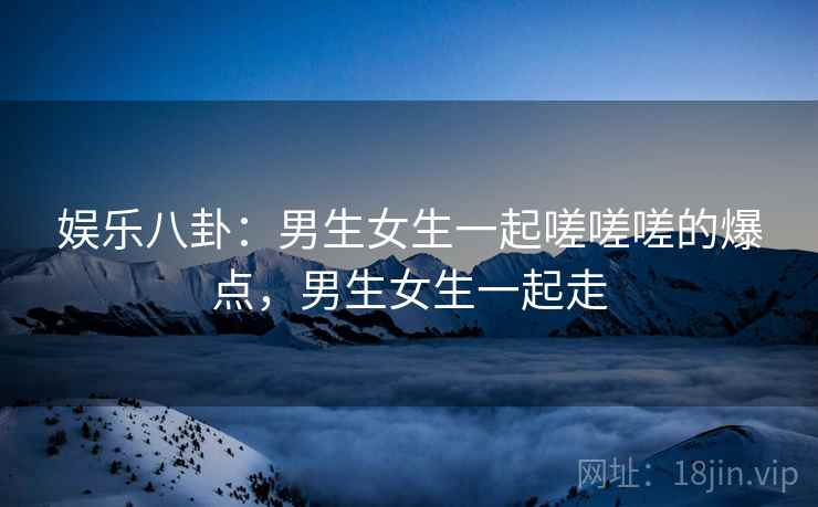 娱乐八卦:男生女生一起嗟嗟嗟的爆点,男生女生一起走 娱乐八卦:男生女生一起嗟嗟嗟的爆点,男生女生一起走