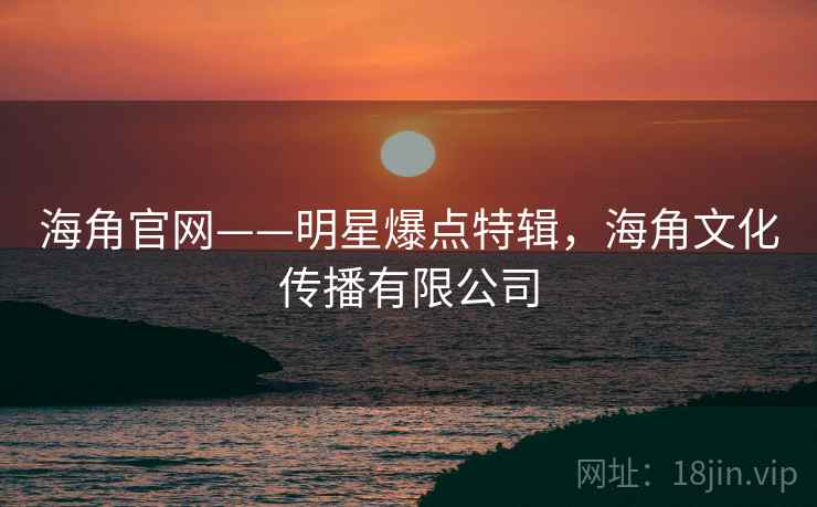 海角官网——明星爆点特辑,海角文化传播有限公司 海角官网——明星爆点特辑,海角文化传播有限公司