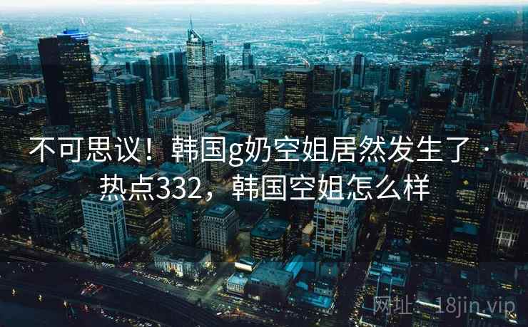 不可思议!韩国g奶空姐居然发生了 · 热点332,韩国空姐怎么样