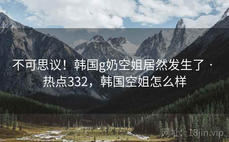 不可思议!韩国g奶空姐居然发生了 · 热点332,韩国空姐怎么样 不可思议!韩国g奶空姐居然发生了 · 热点332,韩国空姐怎么样