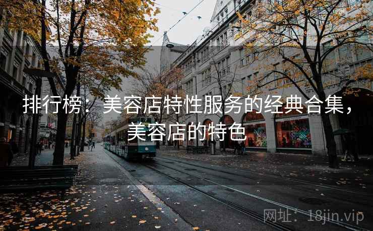 排行榜:美容店特性服务的经典合集,美容店的特色 排行榜:美容店特性服务的经典合集,美容店的特色