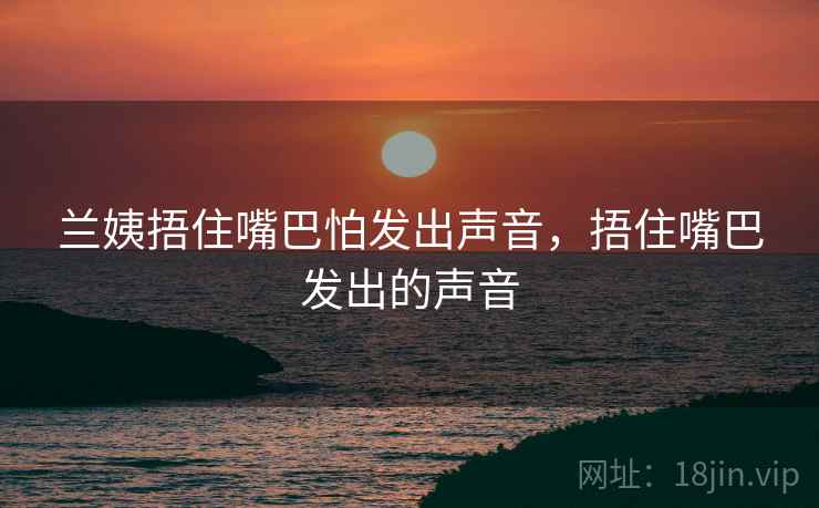 兰姨捂住嘴巴怕发出声音,捂住嘴巴发出的声音