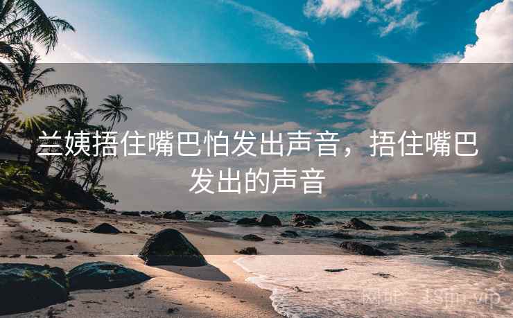 兰姨捂住嘴巴怕发出声音,捂住嘴巴发出的声音 兰姨捂住嘴巴怕发出声音,捂住嘴巴发出的声音
