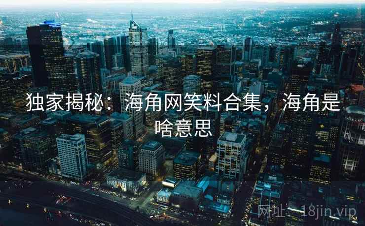 独家揭秘:海角网笑料合集,海角是啥意思
