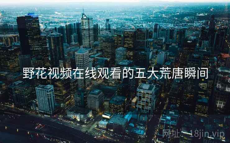 野花视频在线观看的五大荒唐瞬间 野花视频在线观看的五大荒唐瞬间