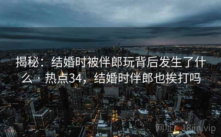 揭秘:结婚时被伴郎玩背后发生了什么 · 热点34,结婚时伴郎也挨打吗