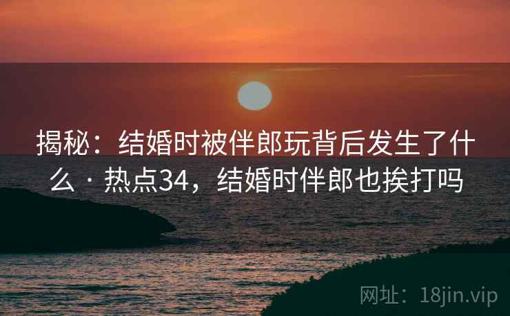 揭秘:结婚时被伴郎玩背后发生了什么 · 热点34,结婚时伴郎也挨打吗 揭秘:结婚时被伴郎玩背后发生了什么 · 热点34,结婚时伴郎也挨打吗