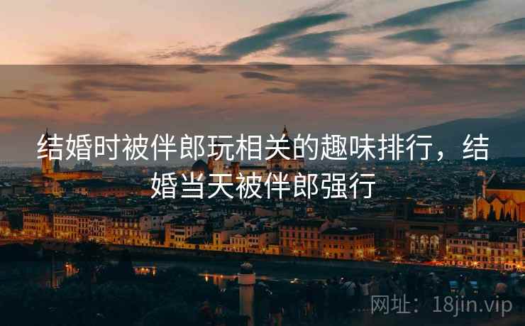 结婚时被伴郎玩相关的趣味排行,结婚当天被伴郎强行 结婚时被伴郎玩相关的趣味排行,结婚当天被伴郎强行