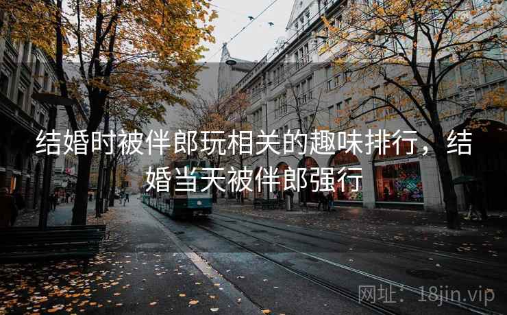结婚时被伴郎玩相关的趣味排行,结婚当天被伴郎强行 结婚时被伴郎玩相关的趣味排行,结婚当天被伴郎强行