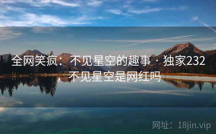 全网笑疯:不见星空的趣事 · 独家232,不见星空是网红吗