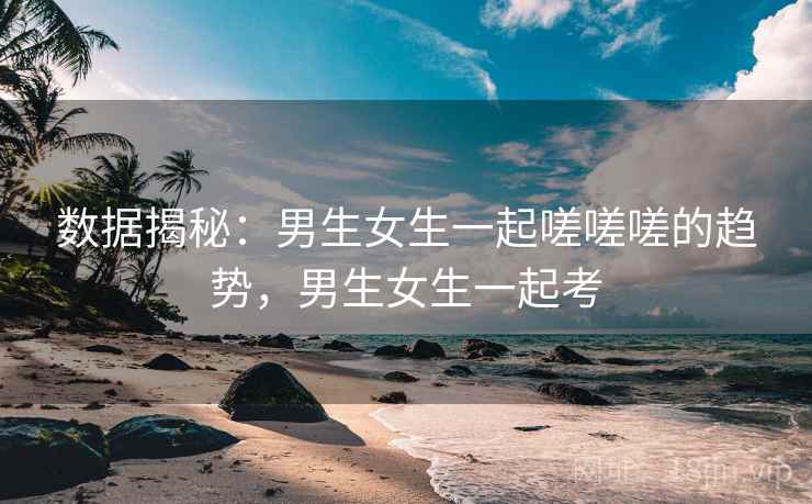 数据揭秘:男生女生一起嗟嗟嗟的趋势,男生女生一起考 数据揭秘:男生女生一起嗟嗟嗟的趋势,男生女生一起考
