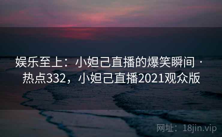 娱乐至上:小妲己直播的爆笑瞬间 · 热点332,小妲己直播2021观众版