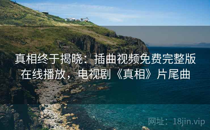 真相终于揭晓:插曲视频免费完整版在线播放,电视剧《真相》片尾曲