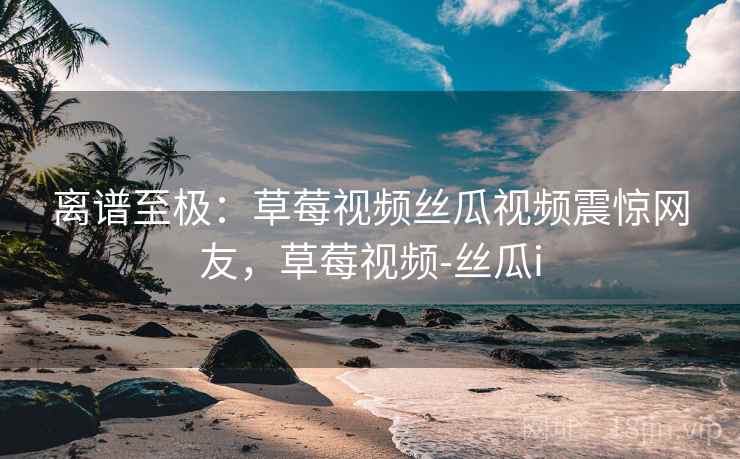 离谱至极:草莓视频丝瓜视频震惊网友,草莓视频-丝瓜i