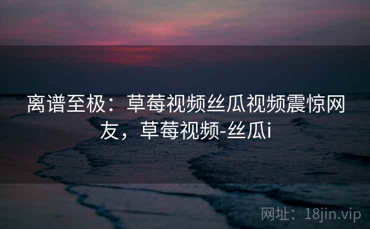 离谱至极:草莓视频丝瓜视频震惊网友,草莓视频-丝瓜i 离谱至极:草莓视频丝瓜视频震惊网友,草莓视频-丝瓜i