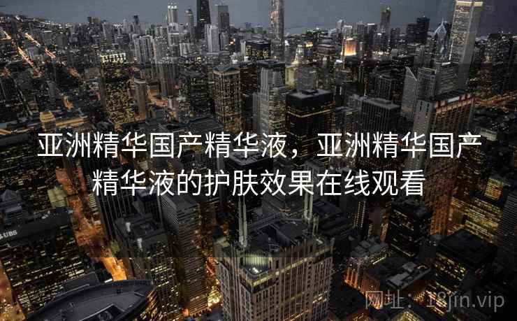 亚洲精华国产精华液,亚洲精华国产精华液的护肤效果在线观看