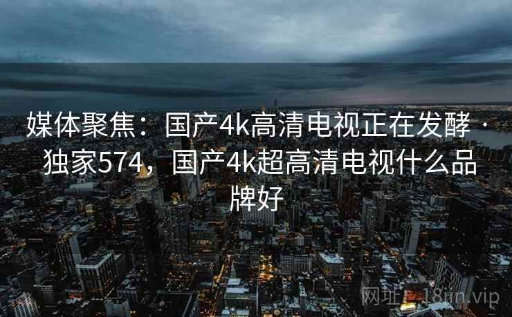 媒体聚焦:国产4k高清电视正在发酵 · 独家574,国产4k超高清电视什么品牌好